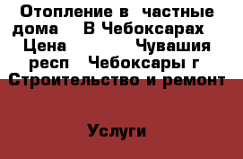 Отопление в  частные дома.   В Чебоксарах. › Цена ­ 5 000 - Чувашия респ., Чебоксары г. Строительство и ремонт » Услуги   . Чувашия респ.,Чебоксары г.